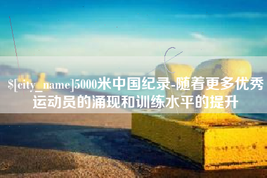 咸阳5000米中国纪录-随着更多优秀运动员的涌现和训练水平的提升
