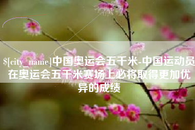 咸阳中国奥运会五千米-中国运动员在奥运会五千米赛场上必将取得更加优异的成绩