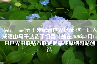 咸阳五千米纪录世界纪录-这一惊人成绩由乌干达选手切普特盖在2020年8月14日世界田联钻石联赛揭幕战摩纳哥站创造
