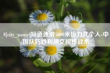 咸阳短道速滑5000米接力几个人-中国队巧妙利用交接棒战术