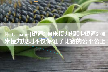咸阳短道5000米接力规则-短道5000米接力规则不仅保证了比赛的公平公正
