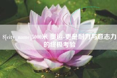 咸阳5000米 奥运-更是耐力与意志力的终极考验