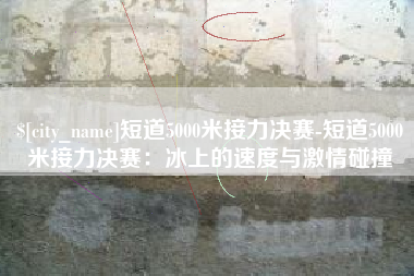 咸阳短道5000米接力决赛-短道5000米接力决赛：冰上的速度与激情碰撞