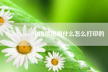 咸阳中国地图用什么怎么打印的