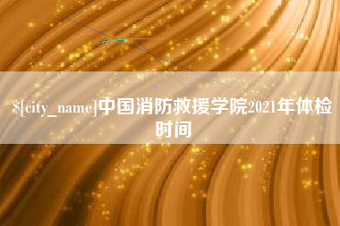 咸阳中国消防救援学院2021年体检时间