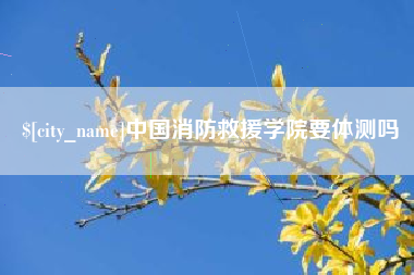 咸阳中国消防救援学院要体测吗