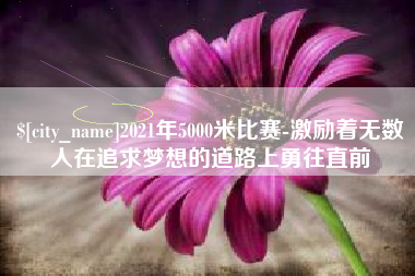 咸阳2021年5000米比赛-激励着无数人在追求梦想的道路上勇往直前