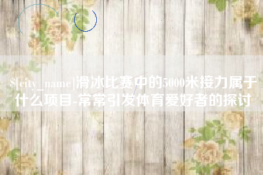咸阳滑冰比赛中的5000米接力属于什么项目-常常引发体育爱好者的探讨