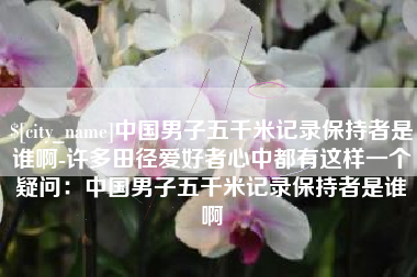 咸阳中国男子五千米记录保持者是谁啊-许多田径爱好者心中都有这样一个疑问：中国男子五千米记录保持者是谁啊