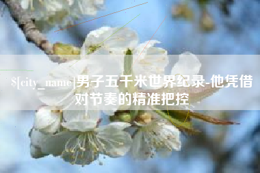 咸阳男子五千米世界纪录-他凭借对节奏的精准把控