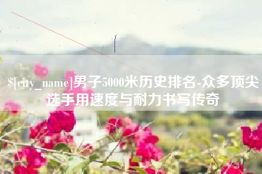 咸阳男子5000米历史排名-众多顶尖选手用速度与耐力书写传奇