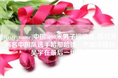 咸阳中国5000米男子运动员-而另外两名中国队选手哈那哈提·木哈买提和吴宇在最后一组出场