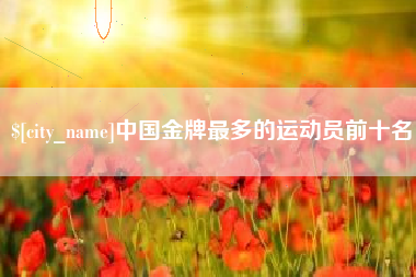 咸阳中国金牌最多的运动员前十名