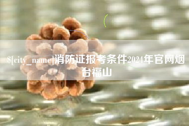 咸阳消防证报考条件2024年官网烟台福山