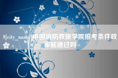 咸阳中国消防救援学院报考条件政审能通过吗